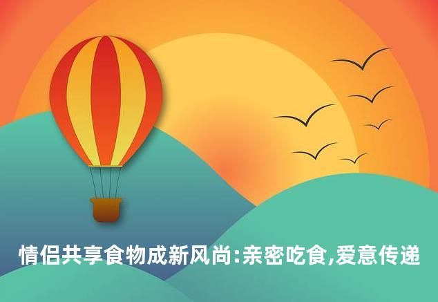 情侣共享食物成新风尚:亲密吃食,爱意传递