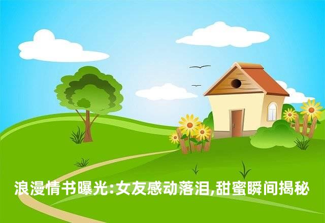 浪漫情书曝光:女友感动落泪,甜蜜瞬间揭秘