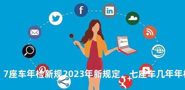 7座车年检新规2023年新规定，七座车几年年检一次
