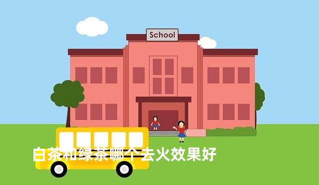 白茶和绿茶哪个去火效果好